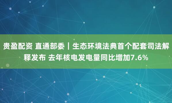 贵盈配资 直通部委｜生态环境法典首个配套司法解释发布 去年核电发电量同比增加7.6%