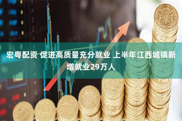 宏粤配资 促进高质量充分就业 上半年江西城镇新增就业29万人