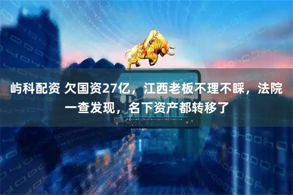 屿科配资 欠国资27亿，江西老板不理不睬，法院一查发现，名下资产都转移了