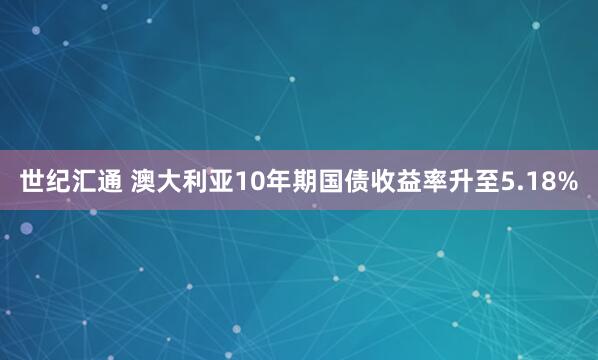 世纪汇通 澳大利亚10年期国债收益率升至5.18%