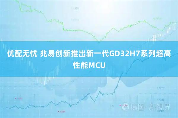 优配无忧 兆易创新推出新一代GD32H7系列超高性能MCU